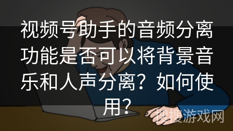 视频号助手的音频分离功能是否可以将背景音乐和人声分离？如何使用？