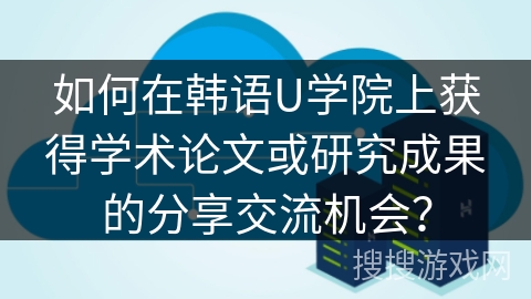如何在韩语U学院上获得学术论文或研究成果的分享交流机会? 如何在韩语U学院上获得学术论文或研究成果的分享交流机会?