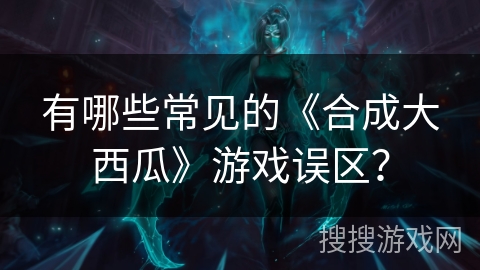 有哪些常见的《合成大西瓜》游戏误区？