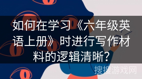 如何在学习《六年级英语上册》时进行写作材料的逻辑清晰？