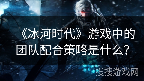 《冰河时代》游戏中的团队配合策略是什么？