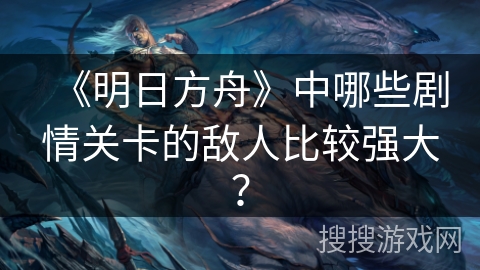 《明日方舟》中哪些剧情关卡的敌人比较强大？