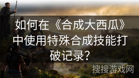 如何在《合成大西瓜》中使用特殊合成技能打破记录？