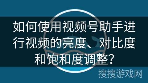 如何使用视频号助手进行视频的亮度、对比度和饱和度调整？