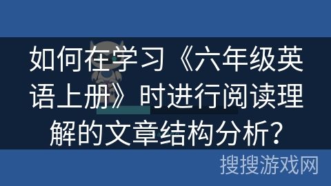 如何在学习《六年级英语上册》时进行阅读理解的文章结构分析？