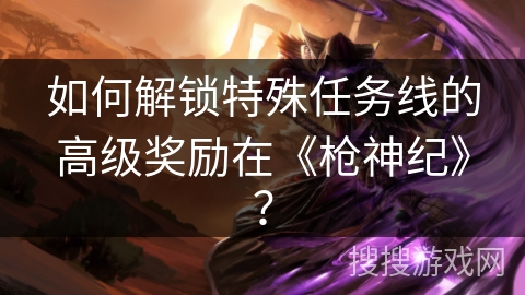 如何解锁特殊任务线的高级奖励在《枪神纪》? 如何解锁特殊任务线的高级奖励在《枪神纪》?