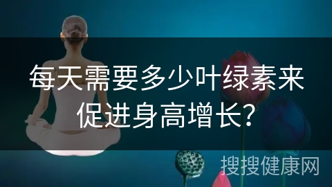 每天需要多少叶绿素来促进身高增长？