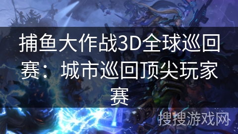 捕鱼大作战3D全球巡回赛:城市巡回顶尖玩家赛 捕鱼大作战3D全球巡回赛:城市巡回顶尖玩家赛