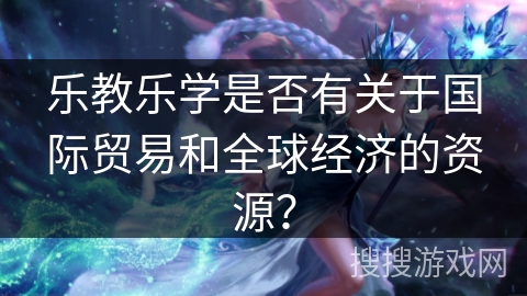 乐教乐学是否有关于国际贸易和全球经济的资源？