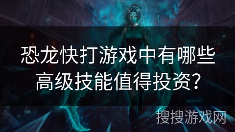 恐龙快打游戏中有哪些高级技能值得投资？