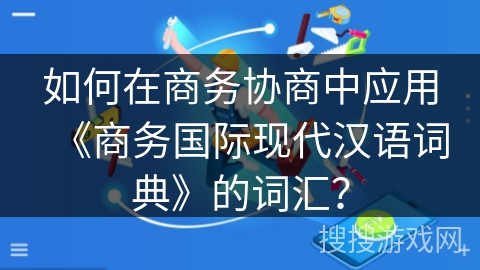 如何在商务协商中应用《商务国际现代汉语词典》的词汇? 如何在商务协商中应用《商务国际现代汉语词典》的词汇?