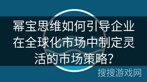 幂宝思维如何引导企业在全球化市场中制定灵活的市场策略？