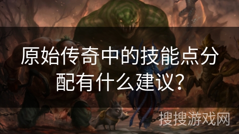 原始传奇中的技能点分配有什么建议？