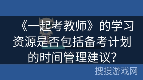 《一起考教师》的学习资源是否包括备考计划的时间管理建议? 《一起考教师》的学习资源是否包括备考计划的时间管理建议?