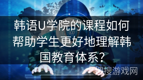 韩语U学院的课程如何帮助学生更好地理解韩国教育体系？