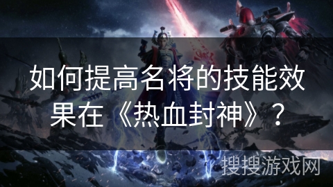 如何提高名将的技能效果在《热血封神》? 如何提高名将的技能效果在《热血封神》?