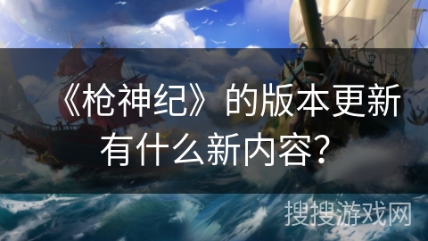 《枪神纪》的版本更新有什么新内容? 《枪神纪》的版本更新有什么新内容?