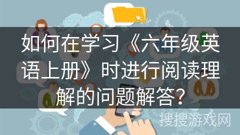 如何在学习《六年级英语上册》时进行阅读理解的问题解答？