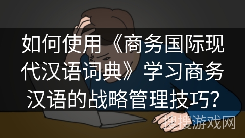 如何使用《商务国际现代汉语词典》学习商务汉语的战略管理技巧？