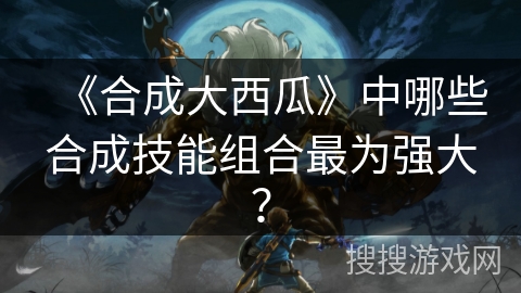 《合成大西瓜》中哪些合成技能组合最为强大？