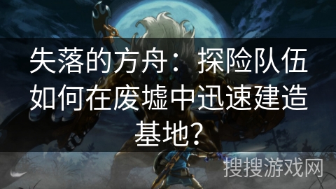 失落的方舟:探险队伍如何在废墟中迅速建造基地? 失落的方舟:探险队伍如何在废墟中迅速建造基地?
