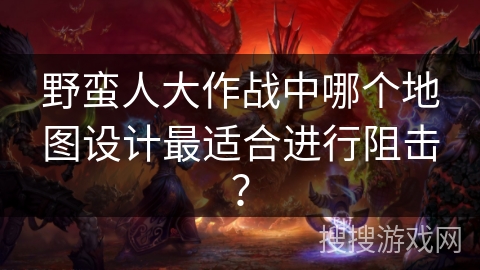 野蛮人大作战中哪个地图设计最适合进行阻击? 野蛮人大作战中哪个地图设计最适合进行阻击?