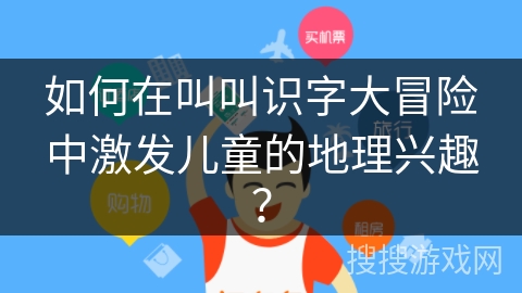 如何在叫叫识字大冒险中激发儿童的地理兴趣？