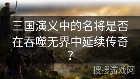 三国演义中的名将是否在吞噬无界中延续传奇？