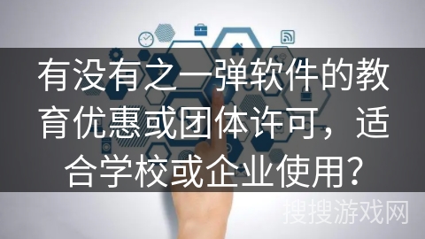 有没有之一弹软件的教育优惠或团体许可，适合学校或企业使用？