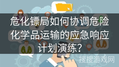 危化镖局如何协调危险化学品运输的应急响应计划演练？