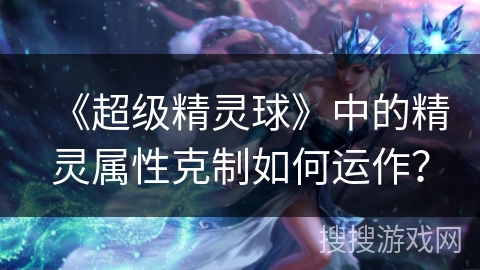 《超级精灵球》中的精灵属性克制如何运作？