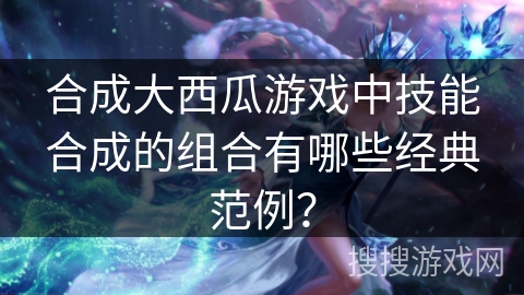 合成大西瓜游戏中技能合成的组合有哪些经典范例？
