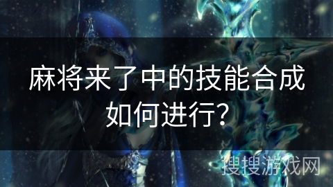 麻将来了中的技能合成如何进行? 麻将来了中的技能合成如何进行?