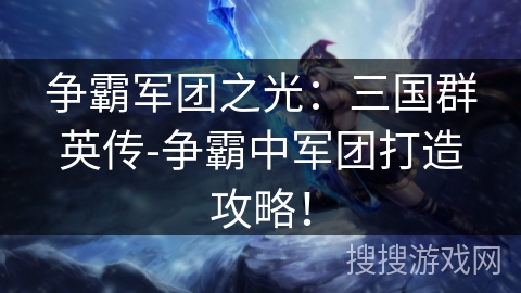 争霸军团之光:三国群英传-争霸中军团打造攻略! 争霸军团之光:三国群英传-争霸中军团打造攻略!