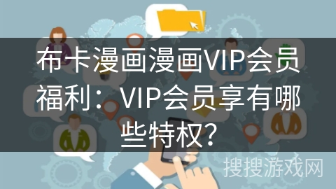 布卡漫画漫画VIP会员福利：VIP会员享有哪些特权？