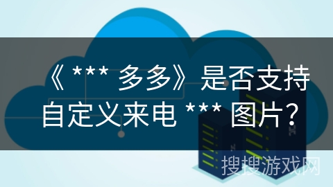 《 *** 多多》是否支持自定义来电 *** 图片? 《 *** 多多》是否支持自定义来电 *** 图片?