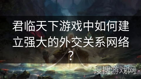 君临天下游戏中如何建立强大的外交关系网络？