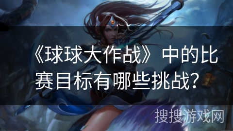 《球球大作战》中的比赛目标有哪些挑战？