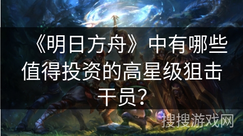《明日方舟》中有哪些值得投资的高星级狙击干员？