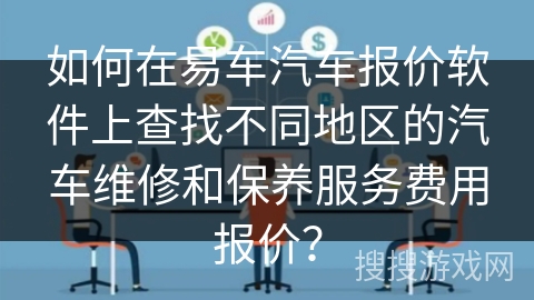 如何在易车汽车报价软件上查找不同地区的汽车维修和保养服务费用报价？