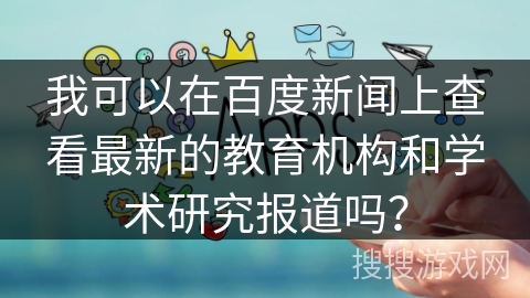 我可以在百度新闻上查看最新的教育机构和学术研究报道吗？