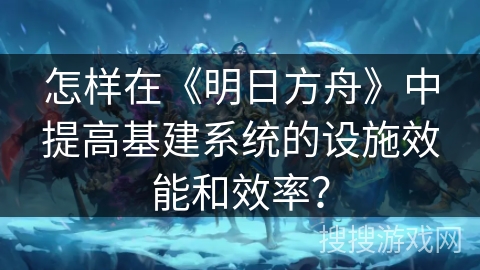 怎样在《明日方舟》中提高基建系统的设施效能和效率？
