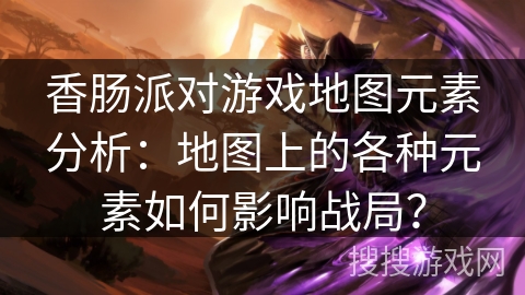 香肠派对游戏地图元素分析：地图上的各种元素如何影响战局？