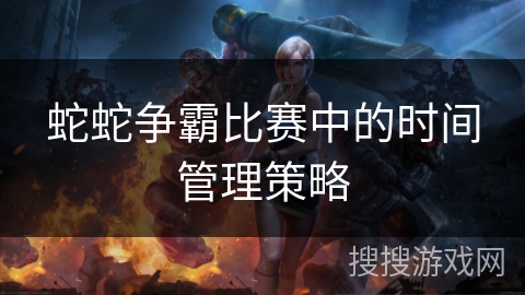 蛇蛇争霸比赛中的时间管理策略
