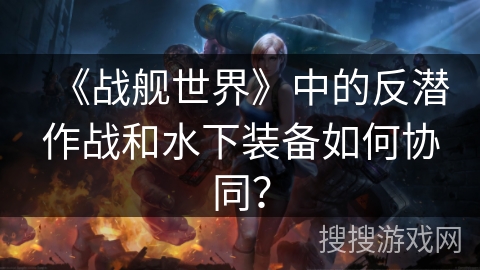 《战舰世界》中的反潜作战和水下装备如何协同？