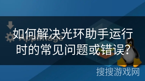 如何解决光环助手运行时的常见问题或错误? 如何解决光环助手运行时的常见问题或错误?