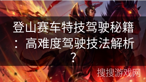 登山赛车特技驾驶秘籍：高难度驾驶技法解析？