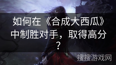 如何在《合成大西瓜》中制胜对手，取得高分？