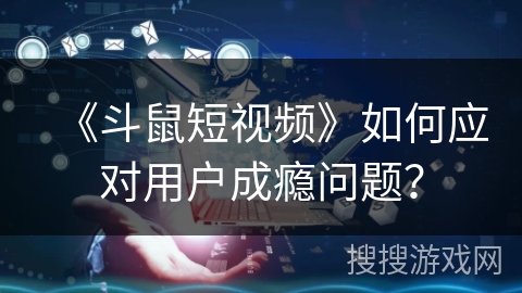 《斗鼠短视频》如何应对用户成瘾问题？