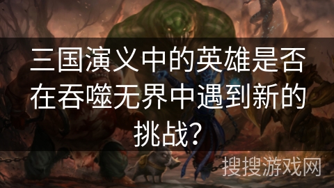 三国演义中的英雄是否在吞噬无界中遇到新的挑战? 三国演义中的英雄是否在吞噬无界中遇到新的挑战?